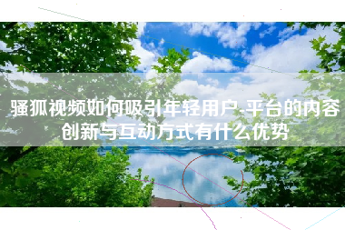 骚狐视频如何吸引年轻用户-平台的内容创新与互动方式有什么优势